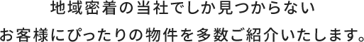 地域密着の当社でしか見つからないお客様にぴったりの物件を多数ご紹介いたします。