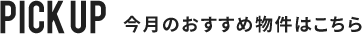 PICK UP 今月おすすめの物件はこちら