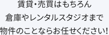 賃貸・売買はもちろん倉庫やレンタルスタジオまで物件のことならお任せください！